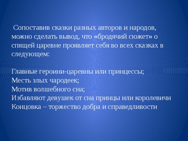  Сопоставив сказки разных авторов и народов, можно сделать вывод, что «бродячий сюжет» о спящей царевне проявляет себя во всех сказках в следующем: Главные героини-царевны или принцессы; Месть злых чародеек; Мотив волшебного сна; Избавляют девушек от сна принцы или королевичи Концовка – торжество добра и справедливости 