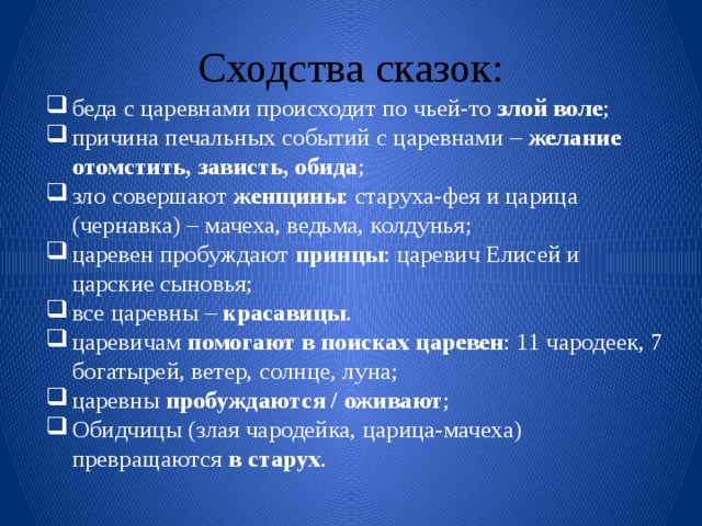 Сходства сказок: беда с царевнами происходит по чьей-то злой воле ; причина печальных событий с царевнами – желание отомстить, зависть, обида ; зло совершают женщины : старуха-фея и царица (чернавка) – мачеха, ведьма, колдунья; царевен пробуждают принцы : царевич Елисей и царские сыновья; все царевны – красавицы . царевичам помогают в поисках царевен : 11 чародеек, 7 богатырей, ветер, солнце, луна; царевны пробуждаются / оживают ; Обидчицы (злая чародейка, царица-мачеха) превращаются в старух . 