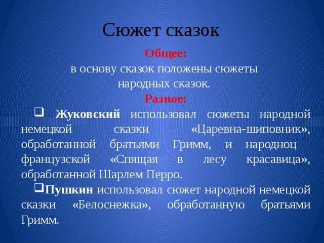 Сюжет сказок Общее: в основу сказок положены сюжеты народных сказок. Разное:  Жуковский использовал сюжеты народной немецкой сказки «Царевна-шиповник», обработанной братьями Гримм, и народноц французской «Спящая в лесу красавица», обработанной Шарлем Перро. Пушкин использовал сюжет народной немецкой сказки «Белоснежка», обработанную братьями Гримм. 