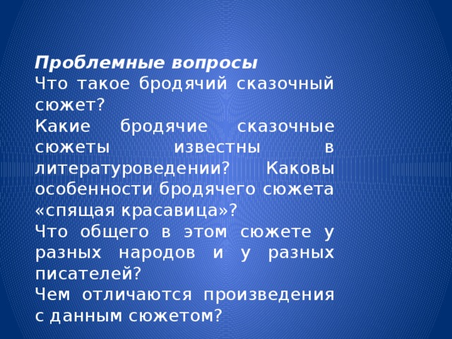 Проблемные   вопросы Что такое бродячий сказочный сюжет? Какие бродячие сказочные сюжеты известны в литературоведении? Каковы особенности бродячего сюжета «спящая красавица»? Что общего в этом сюжете у разных народов и у разных писателей? Чем отличаются произведения с данным сюжетом? 