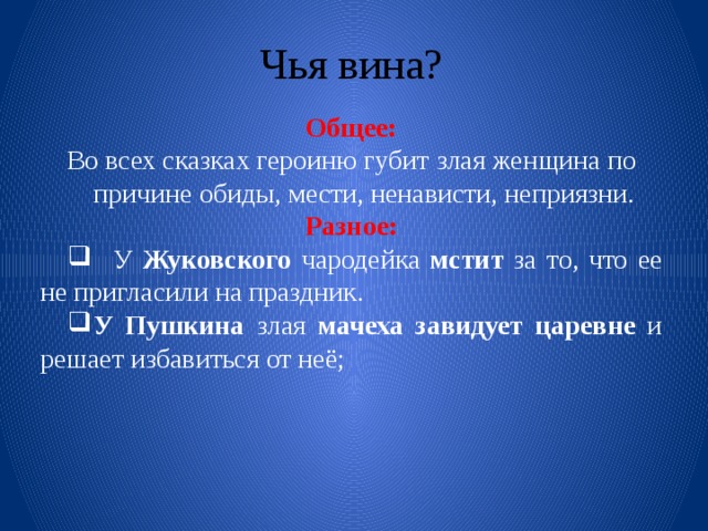 Чья вина? Общее: Во всех сказках героиню губит злая женщина по причине обиды, мести, ненависти, неприязни. Разное: У Жуковского чародейка мстит за то, что ее не пригласили на праздник. У Пушкина злая мачеха завидует царевне и решает избавиться от неё; 