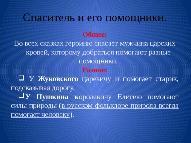 Спаситель и его помощники. Общее: Во всех сказках героиню спасает мужчина царских кровей, которому добраться помогают разные помощники. Разное:  У Жуковского царевичу и помогает старик, подсказывая дорогу. У Пушкина к оролевичу Елисею помогают силы природы ( в русском фольклоре природа всегда помогает человеку ). 