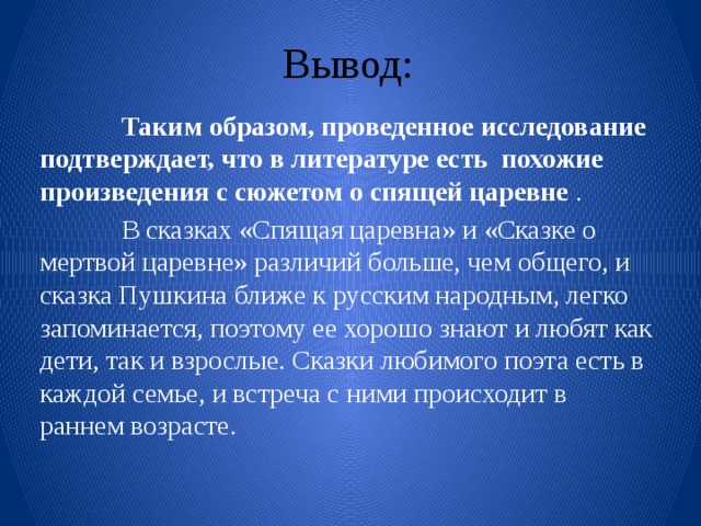 Вывод:  Таким образом, проведенное исследование подтверждает, что в литературе есть похожие произведения с сюжетом о спящей царевне .  В сказках «Спящая царевна» и «Сказке о мертвой царевне» различий больше, чем общего, и сказка Пушкина ближе к русским народным, легко запоминается, поэтому ее хорошо знают и любят как дети, так и взрослые. Сказки любимого поэта есть в каждой семье, и встреча с ними происходит в раннем возрасте. 