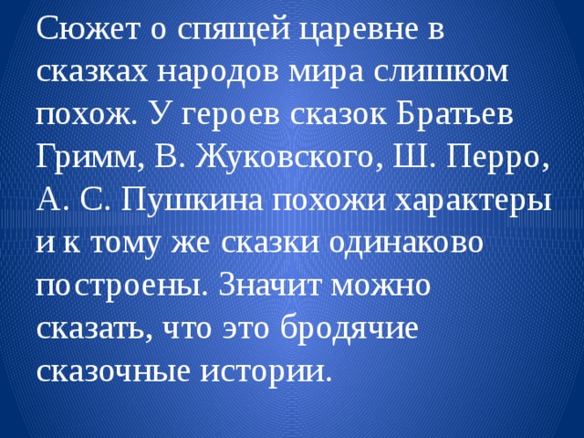 Сюжет о спящей царевне в сказках народов мира слишком похож. У героев сказок Братьев Гримм, В. Жуковского, Ш. Перро, А. С. Пушкина похожи характеры и к тому же сказки одинаково построены. Значит можно сказать, что это бродячие сказочные истории. 