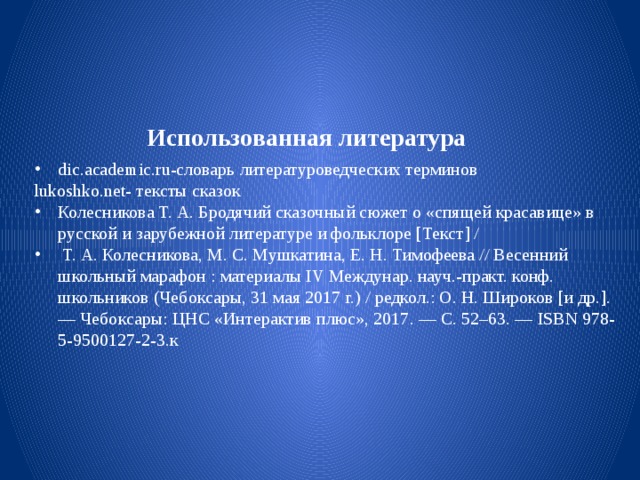 Использованная литература dic.academic.ru-словарь литературоведческих терминов lukoshko.net- тексты сказок Колесникова Т. А. Бродячий сказочный сюжет о «спящей красавице» в русской и зарубежной литературе и фольклоре [Текст] /  Т. А. Колесникова, М. С. Мушкатина, Е. Н. Тимофеева // Весенний школьный марафон : материалы IV Междунар. науч.-практ. конф. школьников (Чебоксары, 31 мая 2017 г.) / редкол.: О. Н. Широков [и др.]. — Чебоксары: ЦНС «Интерактив плюс», 2017. — С. 52–63. — ISBN 978-5-9500127-2-3.к 