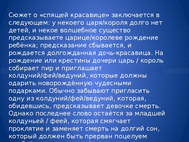 Сюжет о «спящей красавице» заключается в следующем: у некоего царя/короля долго нет детей, и некое волшебное существо предсказываете царице/королеве рождение ребёнка; предсказание сбывается, и рождается долгожданная дочь-красавица. На рождение или крестины дочери царь / король собирает пир и приглашает колдуний/фей/ведуний, которые должны одарить новорождённую чудесными подарками. Обычно забывают пригласить одну из колдуний/фей/ведуний, которая, обидевшись, предсказывает девочке смерть. Однако последнее слово остаётся за младшей колдуньей / феей, которая смягчает проклятие и заменяет смерть на долгий сон, который должен быть прерван поцелуем влюблённого царевича / принца. 