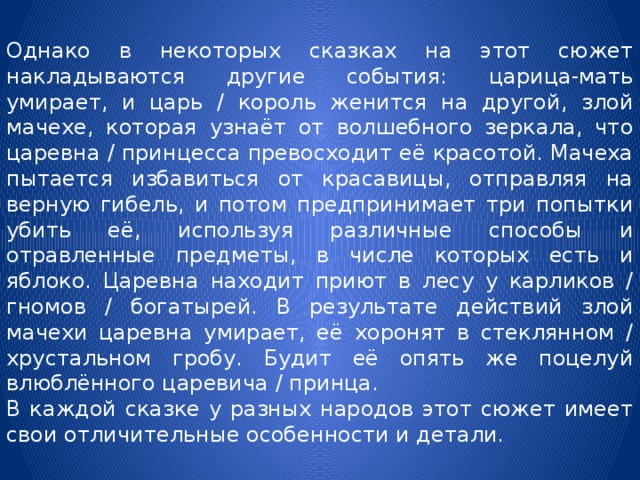 Однако в некоторых сказках на этот сюжет накладываются другие события: царица-мать умирает, и царь / король женится на другой, злой мачехе, которая узнаёт от волшебного зеркала, что царевна / принцесса превосходит её красотой. Мачеха пытается избавиться от красавицы, отправляя на верную гибель, и потом предпринимает три попытки убить её, используя различные способы и отравленные предметы, в числе которых есть и яблоко. Царевна находит приют в лесу у карликов / гномов / богатырей. В результате действий злой мачехи царевна умирает, её хоронят в стеклянном / хрустальном гробу. Будит её опять же поцелуй влюблённого царевича / принца. В каждой сказке у разных народов этот сюжет имеет свои отличительные особенности и детали. 