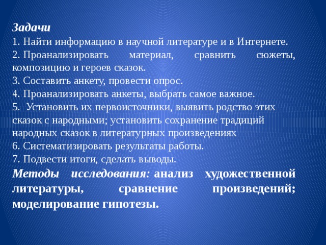 Задачи 1. Найти информацию в научной литературе и в Интернете. 2. Проанализировать материал, сравнить сюжеты, композицию и героев сказок. 3. Составить анкету, провести опрос. 4. Проанализировать анкеты, выбрать самое важное. 5.   Установить их первоисточники, выявить родство этих сказок с народными; установить сохранение традиций народных сказок в литературных произведениях 6. Систематизировать результаты работы. 7. Подвести итоги, сделать выводы. Методы исследования:  анализ художественной литературы, сравнение произведений; моделирование гипотезы. 