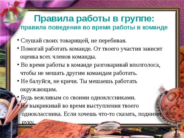 Правила работы в группе:  правила поведения во время работы в команде  Слушай своих товарищей, не перебивая.  Помогай работать команде. От твоего участия зависит  Слушай своих товарищей, не перебивая.  Помогай работать команде. От твоего участия зависит  оценка всех членов команды.  оценка всех членов команды.  Во время работы в команде разговаривай вполголоса,  Во время работы в команде разговаривай вполголоса,  чтобы не мешать другим командам работать.  чтобы не мешать другим командам работать.  Не балуйся, не кричи. Ты мешаешь работать   Не балуйся, не кричи. Ты мешаешь работать   окружающим.  окружающим.  Будь вежливым со своими одноклссник ами.  Не выкрикивай во время выступления твоего   Будь вежливым со своими одноклссник ами.  Не выкрикивай во время выступления твоего   одноклассника . Если хочешь что-то сказать, подними  руку.