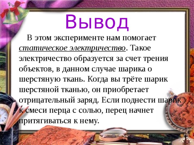 Вывод  В этом эксперименте нам помогает статическое электричество . Такое электричество образуется за счет трения объектов, в данном случае шарика о шерстяную ткань. Когда вы трёте шарик шерстяной тканью, он приобретает отрицательный заряд. Если поднести шарик к смеси перца с солью, перец начнет притягиваться к нему.