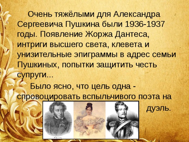  Очень тяжёлыми для Александра Сергеевича Пушкина были 1936-1937 годы. Появление Жоржа Дантеса, интриги высшего света, клевета и унизительные эпиграммы в адрес семьи Пушкиных, попытки защитить честь супруги...  Было ясно, что цель одна - спровоцировать вспыльчивого поэта на  дуэль. 