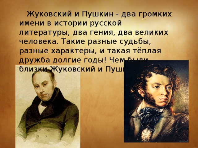  Жуковский и Пушкин - два громких имени в истории русской литературы, два гения, два великих человека. Такие разные судьбы, разные характеры, и такая тёплая дружба долгие годы! Чем были близки Жуковский и Пушкин? 