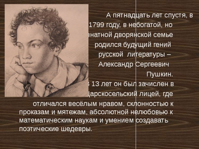  А пятнадцать лет спустя, в  1799 году, в небогатой, но  знатной дворянской семье  родился будущий гений  русской литературы –  Александр Сергеевич  Пушкин.  В 13 лет он был зачислен в  Царскосельский лицей, где  отличался весёлым нравом, склонностью к проказам и мятежам, абсолютной нелюбовью к математическим наукам и умением создавать поэтические шедевры. 