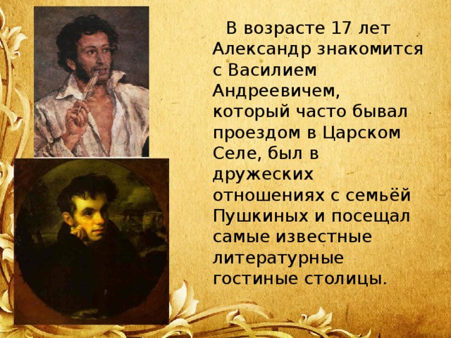  В возрасте 17 лет Александр знакомится с Василием Андреевичем, который часто бывал проездом в Царском Селе, был в дружеских отношениях с семьёй Пушкиных и посещал самые известные литературные гостиные столицы. 