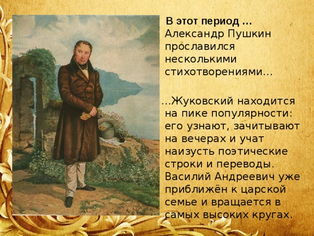  В этот период … Александр Пушкин прославился несколькими стихотворениями… … Жуковский находится на пике популярности: его узнают, зачитывают на вечерах и учат наизусть поэтические строки и переводы. Василий Андреевич уже приближён к царской семье и вращается в самых высоких кругах. 