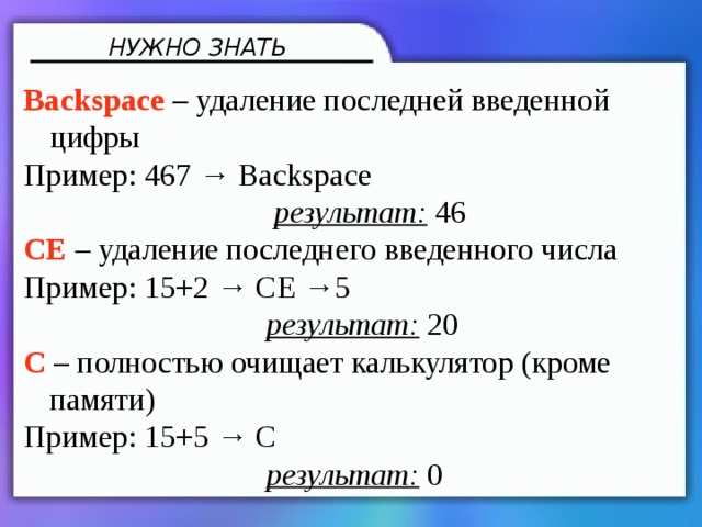 НУЖНО ЗНАТЬ Backspace –  удаление последней введенной цифры Пример: 467 → Backspace  результат: 46 CE – удаление последнего введенного числа Пример: 15+2 → CE →5  результат: 20 C – полностью очищает калькулятор (кроме памяти) Пример: 15+5 → C  результат: 0 