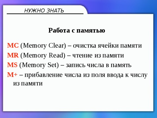 НУЖНО ЗНАТЬ Работа с памятью MC (Memory Clear) – очистка ячейки памяти MR (Memory Read) – чтение из памяти MS (Memory Set) – запись числа в память M+ – прибавление числа из поля ввода к числу из памяти 