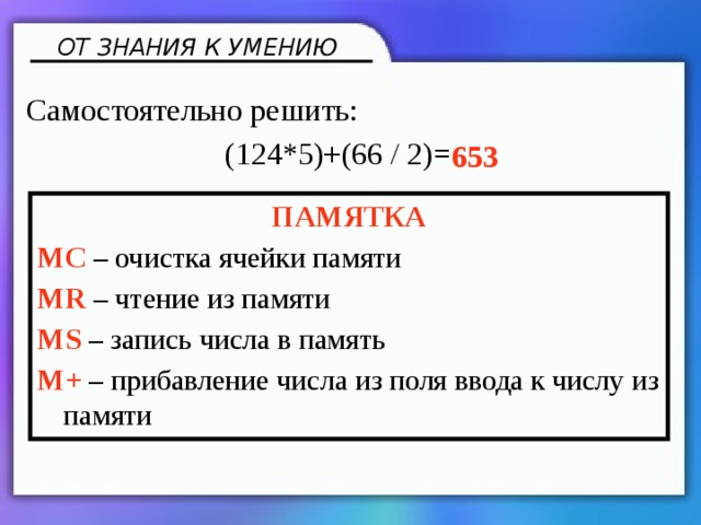 ОТ ЗНАНИЯ К УМЕНИЮ Самостоятельно решить: (124*5)+(66 / 2)= 653 ПАМЯТКА MC – очистка ячейки памяти MR – чтение из памяти MS – запись числа в память M+ – прибавление числа из поля ввода к числу из памяти 