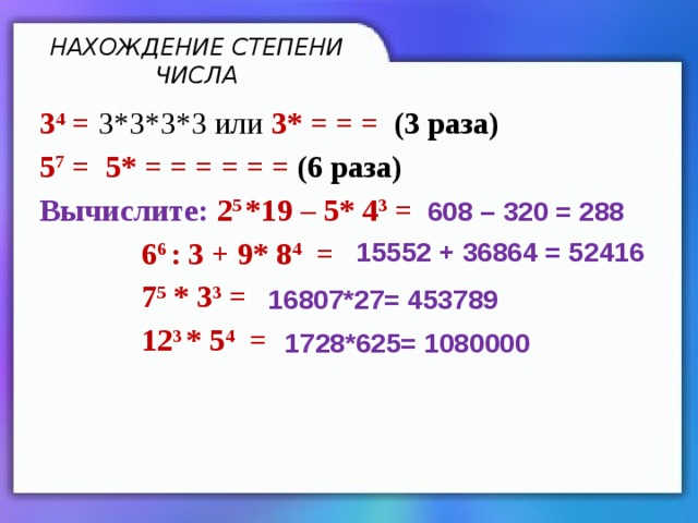 НАХОЖДЕНИЕ СТЕПЕНИ ЧИСЛА 3 4  = 3*3*3*3 или 3* = = = (3 раза) 5 7 = 5* = = = = = = (6 раза) Вычислите: 2 5 *19 – 5* 4 3 =  6 6 : 3 + 9* 8 4 =  7 5 * 3 3 =  12 3 * 5 4 =  608 – 320 = 288 15552 + 36864 = 52416 16807*27= 453789 1728*625= 1080000 
