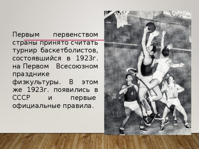   Первым первенством страны принято считать турнир баскетболистов, состоявшийся в 1923г. на Первом Всесоюзном празднике физкультуры. В этом же 1923г. появились в СССР и первые   официальные правила. 