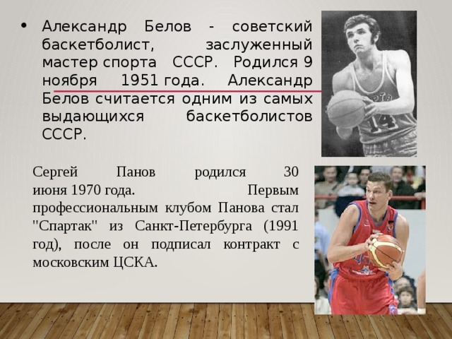 Александр Белов - советский баскетболист, заслуженный мастер спорта СССР. Родился 9 ноября 1951 года. Александр Белов считается одним из самых выдающихся баскетболистов СССР. Сергей Панов родился 30 июня 1970 года. Первым профессиональным клубом Панова стал 