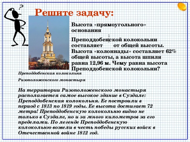 Решите задачу: Высота «прямоугольного» основания Преподдобенской колокольни составляет от общей высоты. Высота «колоннады» составляет 62% общей высоты, а высота шпиля равна 12,96 м. Чему равна высота Преподдобенской колокольни? Преподдобенская колокольня Ризоположенского монастыря На территории Ризоположенского монастыря располагается самое высокое здание в Суздале: Преподдобенская колокольня. Ее построили в период с 1813 по 1819 годы. Ее высота достигает 72 метра! Преподдобенскую колокольню видно не только в Суздале, но и за много километров за его пределами. По легенде Преподдобенскую колокольню возвели в честь победы русских войск в Отечественной войне 1812 год. Записываем краткую запись задачи на доске и в тетрадь. Решаем на меловой доске 12 