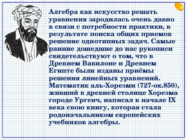 Алгебра как искусство решать уравнения зародилась очень давно в связи с потребности практики, в результате поиска общих приемов решение однотипных задач. Самые ранние дошедшие до нас рукописи свидетельствуют о том, что в Древнем Вавилоне и Древнем Египте были изданы приёмы решения линейных уравнений.  Математик аль-Хорезми (727-ок.850), живший в древней столице Хорезма городе Ургенч, написал в начале IX века свою книгу, которая стала родоначальником европейских учебников алгебры. 2 