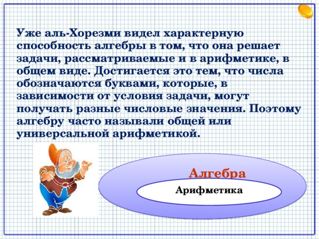 Уже аль-Хорезми видел характерную способность алгебры в том, что она решает задачи, рассматриваемые и в арифметике, в общем виде. Достигается это тем, что числа обозначаются буквами, которые, в зависимости от условия задачи, могут получать разные числовые значения. Поэтому алгебру часто называли общей или универсальной арифметикой.  Алгебра Арифметика 