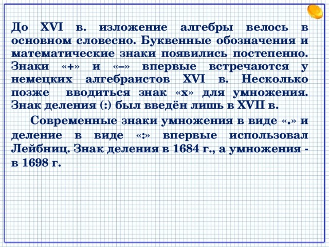 До XVI в. изложение алгебры велось в основном словесно. Буквенные обозначения и математические знаки появились постепенно. Знаки «+» и «–» впервые встречаются у немецких алгебраистов XVI в. Несколько позже вводиться знак «х» для умножения. Знак деления (:) был введён лишь в XVII в.  Современные знаки умножения в виде « . » и деление в виде «:» впервые использовал Лейбниц. Знак деления в 1684 г., а умножения - в 1698 г. 2 