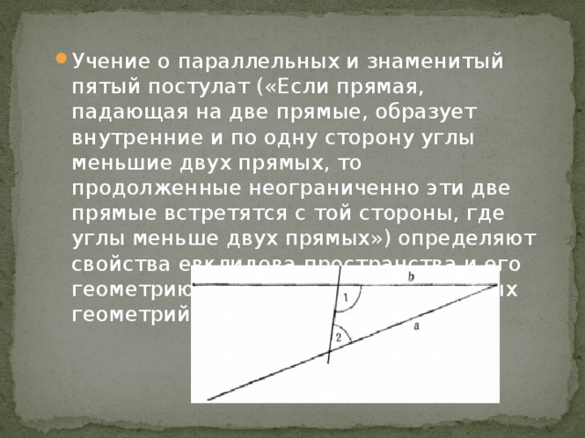 Учение о параллельных и знаменитый пятый постулат («Если прямая, падающая на две прямые, образует внутренние и по одну сторону углы меньшие двух прямых, то продолженные неограниченно эти две прямые встретятся с той стороны, где углы меньше двух прямых») определяют свойства евклидова пространства и его геометрию, отличную от неевклидовых геометрий. 