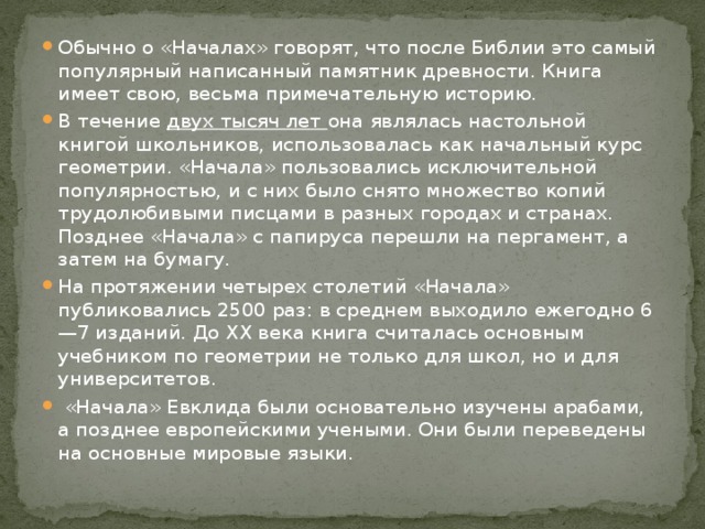 Обычно о «Началах» говорят, что после Библии это самый популярный написанный памятник древности. Книга имеет свою, весьма примечательную историю. В течение двух тысяч лет она являлась настольной книгой школьников, использовалась как начальный курс геометрии. «Начала» пользовались исключительной популярностью, и с них было снято множество копий трудолюбивыми писцами в разных городах и странах. Позднее «Начала» с папируса перешли на пергамент, а затем на бумагу. На протяжении четырех столетий «Начала» публиковались 2500 раз: в среднем выходило ежегодно 6—7 изданий. До XX века книга считалась основным учебником по геометрии не только для школ, но и для университетов.  «Начала» Евклида были основательно изучены арабами, а позднее европейскими учеными. Они были переведены на основные мировые языки. 