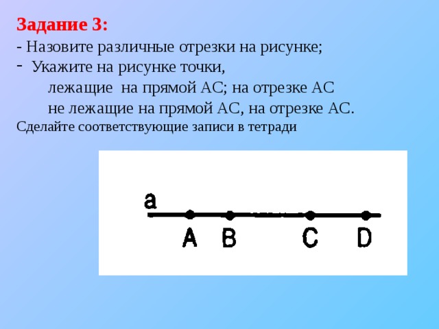 Задание 3: - Назовите различные отрезки на рисунке;  Укажите на рисунке точки,  лежащие на прямой АС; на отрезке АС  не лежащие на прямой АС, на отрезке АС. Сделайте соответствующие записи в тетради 