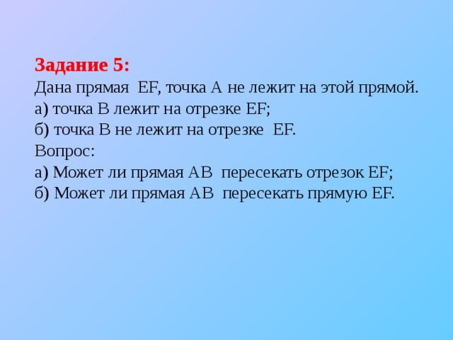 Задание 5: Дана прямая EF, точка А не лежит на этой прямой.  а) точка В лежит на отрезке EF; б) точка В не лежит на отрезке EF. Вопрос: а) Может ли прямая АВ пересекать отрезок EF; б) Может ли прямая АВ пересекать прямую EF. 