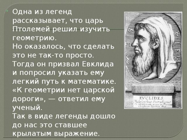 Одна из легенд рассказывает, что царь Птолемей решил изучить геометрию.  Но оказалось, что сделать это не так-то просто.  Тогда он призвал Евклида и попросил указать ему легкий путь к математике.  «К геометрии нет царской дороги», — ответил ему ученый.  Так в виде легенды дошло до нас это ставшее крылатым выражение. 