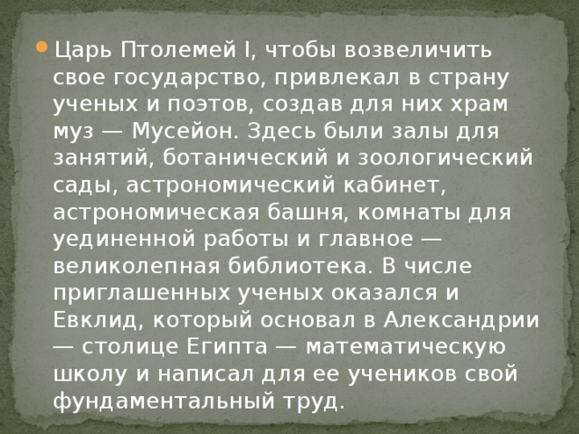 Царь Птолемей I, чтобы возвеличить свое государство, привлекал в страну ученых и поэтов, создав для них храм муз — Мусейон. Здесь были залы для занятий, ботанический и зоологический сады, астрономический кабинет, астрономическая башня, комнаты для уединенной работы и главное — великолепная библиотека. В числе приглашенных ученых оказался и Евклид, который основал в Александрии — столице Египта — математическую школу и написал для ее учеников свой фундаментальный труд. 