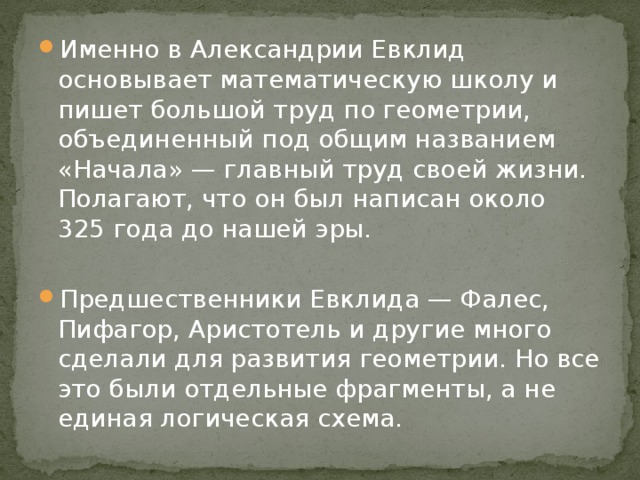 Именно в Александрии Евклид основывает математическую школу и пишет большой труд по геометрии, объединенный под общим названием «Начала» — главный труд своей жизни. Полагают, что он был написан около  325 года до нашей эры. Предшественники Евклида — Фалес, Пифагор, Аристотель и другие много сделали для развития геометрии. Но все это были отдельные фрагменты, а не единая логическая схема. 