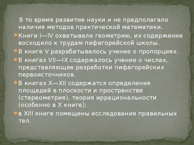  В то время развитие науки и не предполагало наличия методов практической математики. Книги I—IV охватывали геометрию, их содержание восходило к трудам пифагорейской школы. В книге V разрабатывалось учение о пропорциях. В книгах VII—IX содержалось учение о числах, представляющее разработки пифагорейских первоисточников. В книгах Х—ХІІ содержатся определения площадей в плоскости и пространстве (стереометрия), теория иррациональности (особенно в Х книге); в XIII книге помещены исследования правильных тел. 