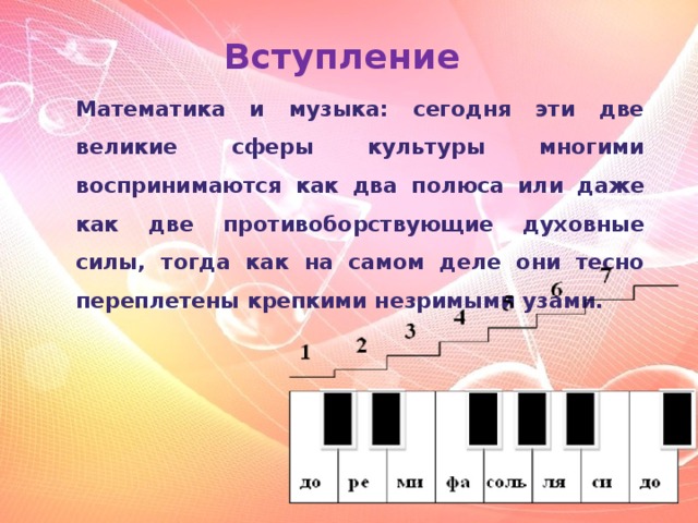 Вступление Математика и музыка: сегодня эти две великие сферы культуры многими воспринимаются как два полюса или даже как две противоборствующие духовные силы, тогда как на самом деле они тесно переплетены крепкими незримыми узами.  