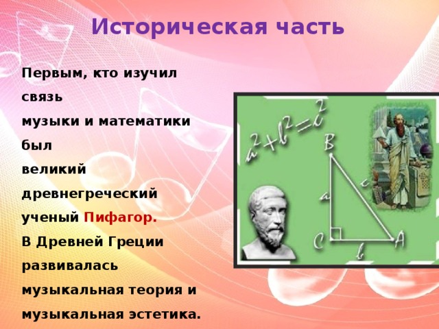 Историческая часть Первым, кто изучил связь  музыки и математики был  великий древнегреческий  ученый Пифагор. В Древней Греции развивалась музыкальная теория и музыкальная эстетика.   