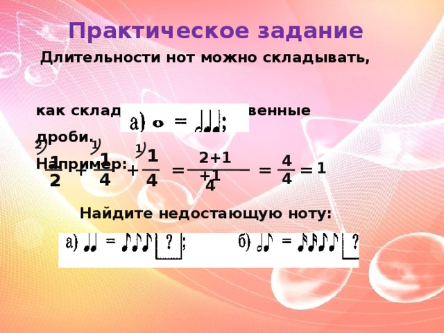 Практическое задание   Длительности нот можно складывать,  как складывают обыкновенные дроби. Например: 2 1 1 1 1 2+1+1 4 1 4 + = = + = 1 2 4 4 4 Найдите недостающую ноту: 