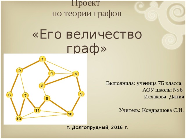      Проект  по теории графов    «Его величество граф»      Выполнила: ученица 7Б класса,  АОУ школы № 6  Исхакова Дания Учитель: Кондрашова С.И. г. Долгопрудный, 2016 г.  