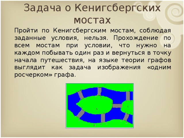 Задача о Кенигсбергских мостах Пройти по Кенигсбергским мостам, соблюдая заданные условия, нельзя. Прохождение по всем мостам при условии, что нужно на каждом побывать один раз и вернуться в точку начала путешествия, на языке теории графов выглядит как задача изображения «одним росчерком» графа. 9 