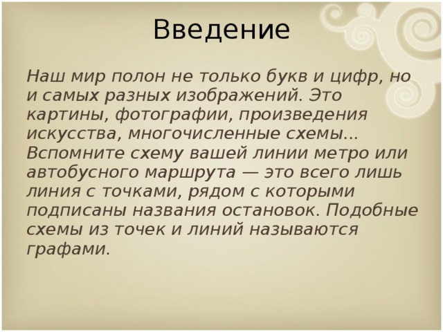 Введение Наш мир полон не только букв и цифр, но и самых разных изображений. Это картины, фотографии, произведения искусства, многочисленные схемы... Вспомните схему вашей линии метро или автобусного маршрута — это всего лишь линия с точками, рядом с которыми подписаны названия остановок. Подобные схемы из точек и линий называются графами.  