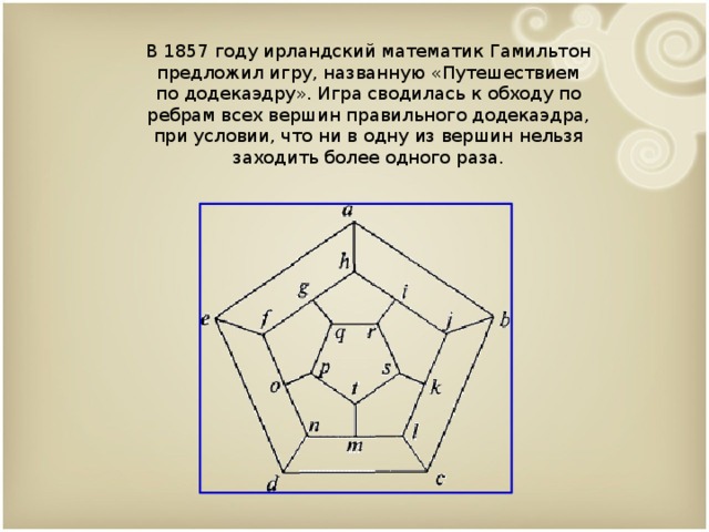 В 1857 году ирландский математик Гамильтон предложил игру, названную «Путешествием по додекаэдру». Игра сводилась к обходу по ребрам всех вершин правильного додекаэдра, при условии, что ни в одну из вершин нельзя заходить более одного раза. 9 