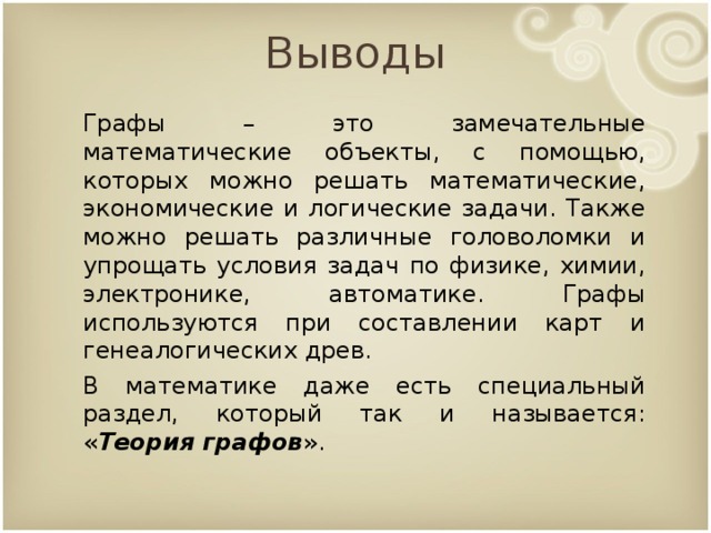 Выводы Графы – это замечательные математические объекты, с помощью, которых можно решать математические, экономические и логические задачи. Также можно решать различные головоломки и упрощать условия задач по физике, химии, электронике, автоматике. Графы используются при составлении карт и генеалогических древ. В математике даже есть специальный раздел, который так и называется: « Теория графов ». 9 