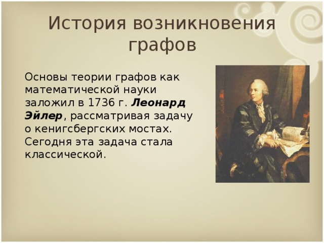 История возникновения графов Основы теории графов как математической науки заложил в 1736 г. Леонард Эйлер , рассматривая задачу о кенигсбергских мостах. Сегодня эта задача стала классической.  