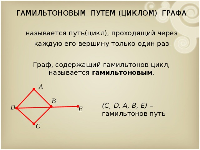 ГАМИЛЬТОНОВЫМ ПУТЕМ (ЦИКЛОМ) ГРАФА называется путь(цикл), проходящий через  каждую его вершину только один раз. Граф, содержащий гамильтонов цикл, называется гамильтоновым . A B (C, D, A, B, E) – гамильтонов путь D E C  