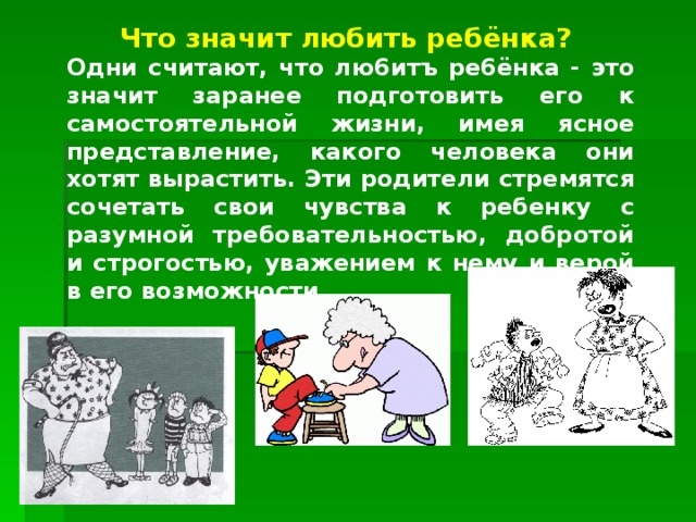 Что значит любить ребёнка? Одни считают, что лю6итъ ре6ёнка - это значит заранее подготовить его к самостоятельной жизни, имея ясное представление, какого человека они хотят вырастить. Эти родители стремятся сочетать свои чувства к ребенку с разумной требовательностью, добротой и строгостью, уважением к нему и верой в его возможности... 