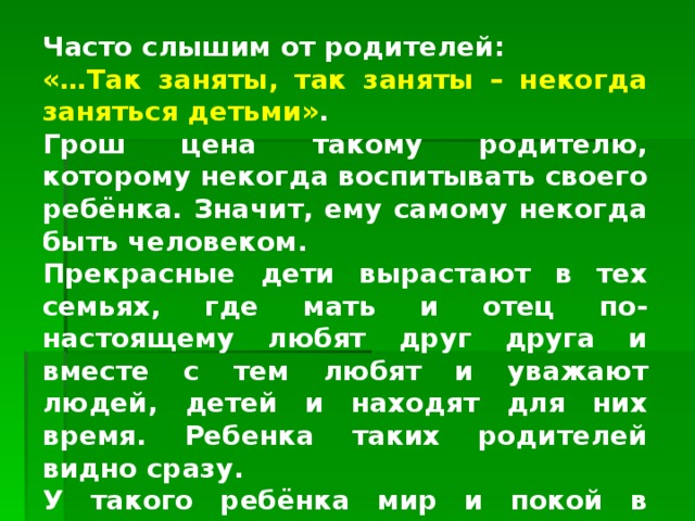 Часто слышим от родителей: «…Так заняты, так заняты – некогда заняться детьми» . Грош цена такому родителю, которому некогда воспитывать своего ребёнка. Значит, ему самому некогда быть человеком. Прекрасные дети вырастают в тех семьях, где мать и отец по-настоящему любят друг друга и вместе с тем любят и уважают людей, детей и находят для них время. Ребенка таких родителей видно сразу. У такого ребёнка мир и покой в душе, стойкое душевное здоровье, вера в до6ро, в учителя, в чуткость к людям. 