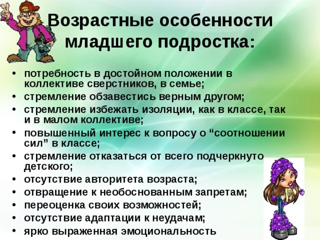 Возрастные особенности младшего подростка: потребность в достойном положении в коллективе сверстников, в семье; стремление обзавестись верным другом; стремление избежать изоляции, как в классе, так и в малом коллективе; повышенный интерес к вопросу о “соотношении сил” в классе; стремление отказаться от всего подчеркнуто детского; отсутствие авторитета возраста; отвращение к необоснованным запретам; переоценка своих возможностей; отсутствие адаптации к неудачам; ярко выраженная эмоциональность 